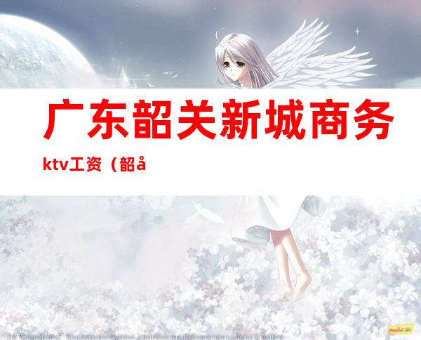 广东韶关新城商务ktv工资(韶关KTV招聘)