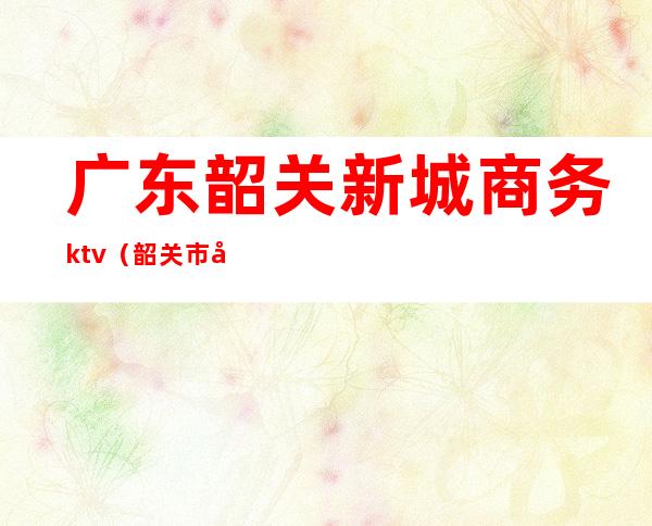 广东韶关新城商务ktv(韶关市商业区)