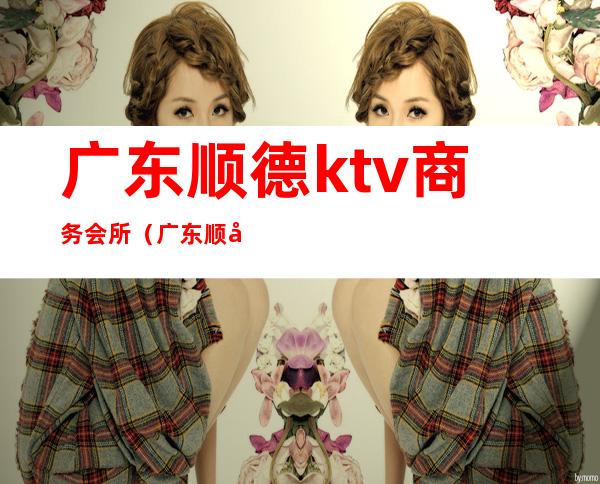 广东顺德ktv商务会所(广东顺德ktv商务会所怎么样)