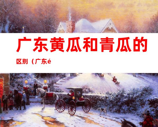 广东黄瓜和青瓜的区别(广东黄瓜和青瓜的区别 带刺)