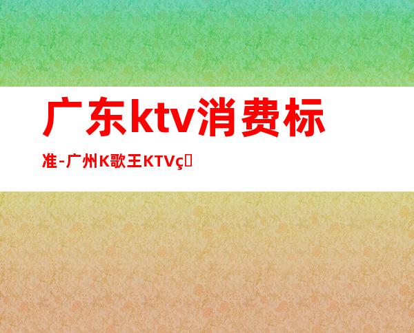 广东ktv消费标准-广州K歌王KTV的消费价格表