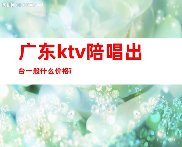 广东ktv陪唱出台一般什么价格（ktv陪唱收费）