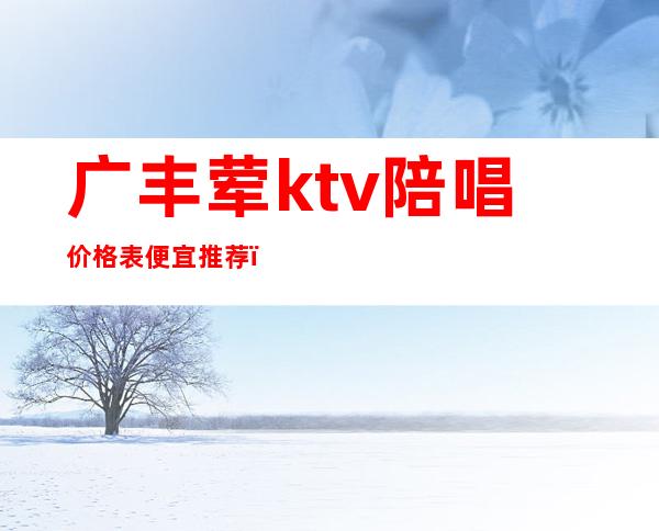 广丰荤ktv陪唱价格表便宜推荐(丰镇哪个ktv有陪唱)