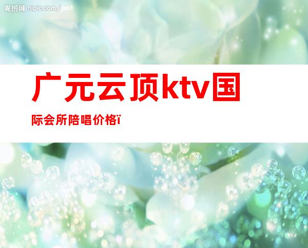 广元云顶ktv国际会所陪唱价格(广元唐汇国际ktv)
