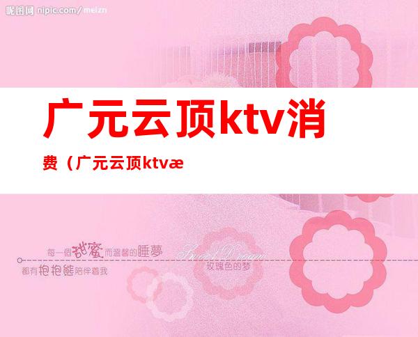 广元云顶ktv消费（广元云顶ktv消费多少）