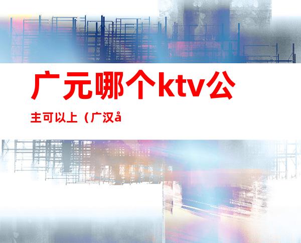 广元哪个ktv公主可以上(广汉哪家ktv可以点公主)