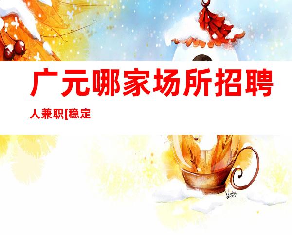 广元哪家场所招聘人兼职[稳定收入亲自驻场]天天满房