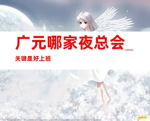 广元哪家夜总会_关键是好上班_生意更好的场所招聘