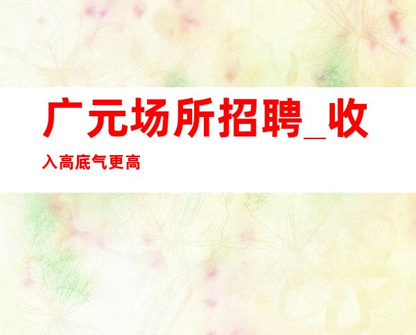 广元场所招聘_收入高底气更高商务