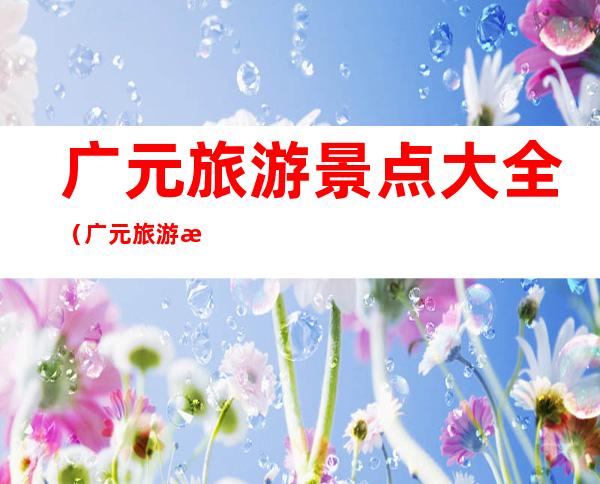 广元旅游景点大全(广元旅游景点大全图片)