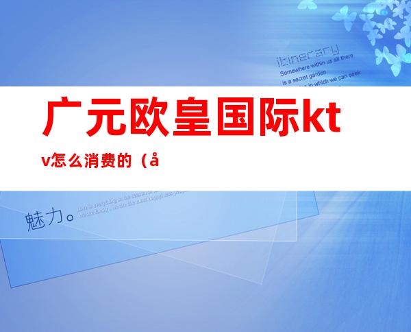 广元欧皇国际ktv怎么消费的(广元最好的商务ktv)