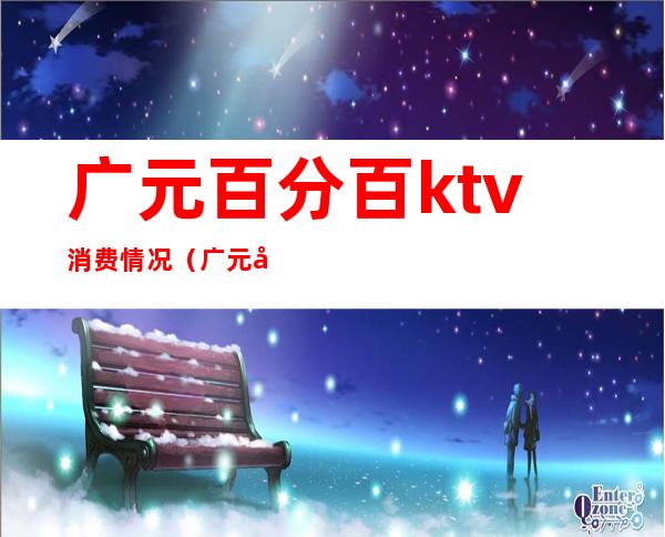 广元百分百ktv消费情况(广元唛歌KTV)