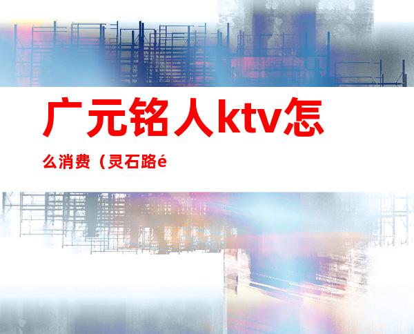 广元铭人ktv怎么消费(灵石路铭人ktv怎么样)