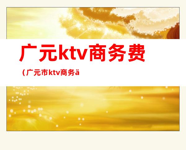 广元ktv商务费（广元市ktv商务会所排名）