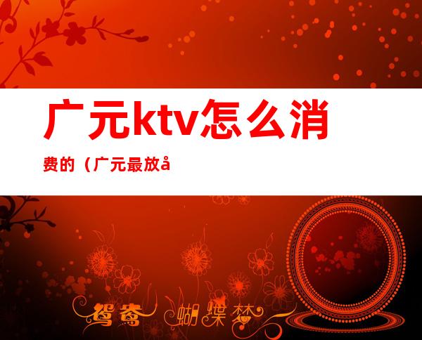 广元ktv怎么消费的(广元最放得开的ktv)