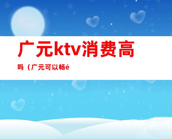 广元ktv消费高吗(广元可以畅饮的ktv)