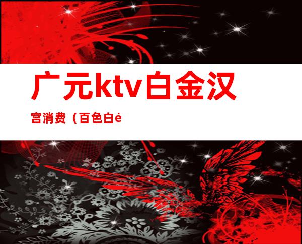广元ktv白金汉宫消费(百色白金汉宫ktv消费)