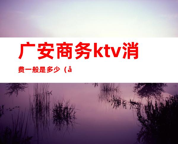 广安商务ktv消费一般是多少（广安顶尖KTV）