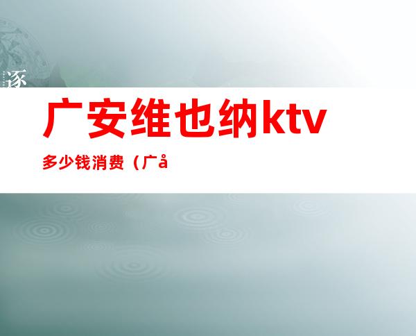 广安维也纳ktv多少钱消费(广安维也纳ktv多少钱消费一天)