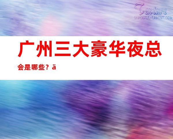 广州三大豪华夜总会是哪些?一文带你了解详情