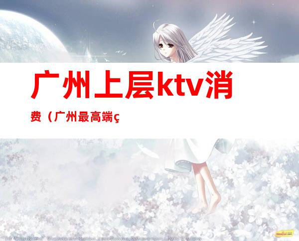 广州上层ktv消费(广州最高端的ktv)