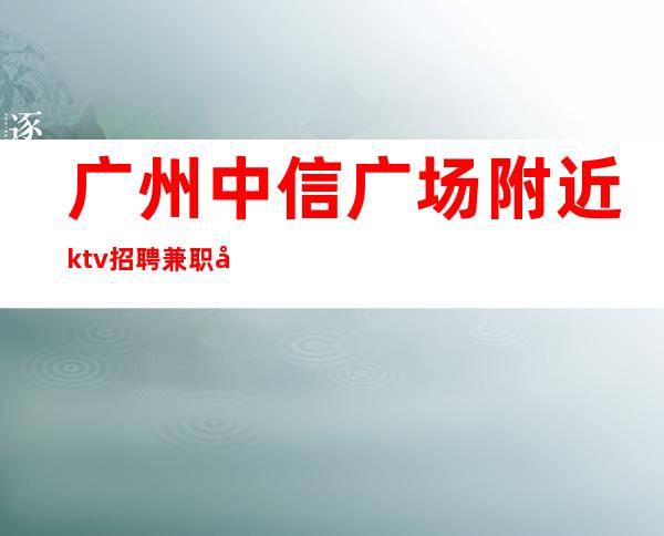 广州中信广场附近ktv招聘兼职工资盛名之下,其实难副。