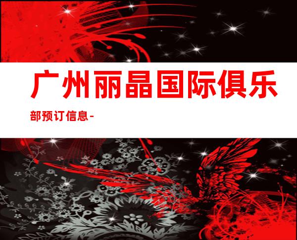 广州丽晶国际俱乐部预订信息-广州ktv预订信息