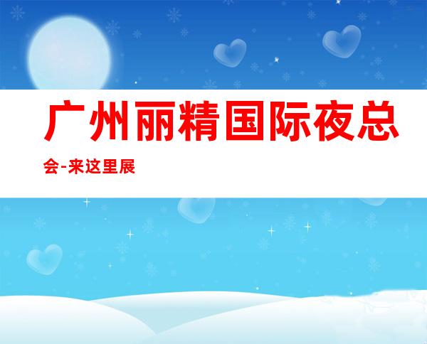 广州丽精国际夜总会-来这里展现你的魅力,证明你的实力