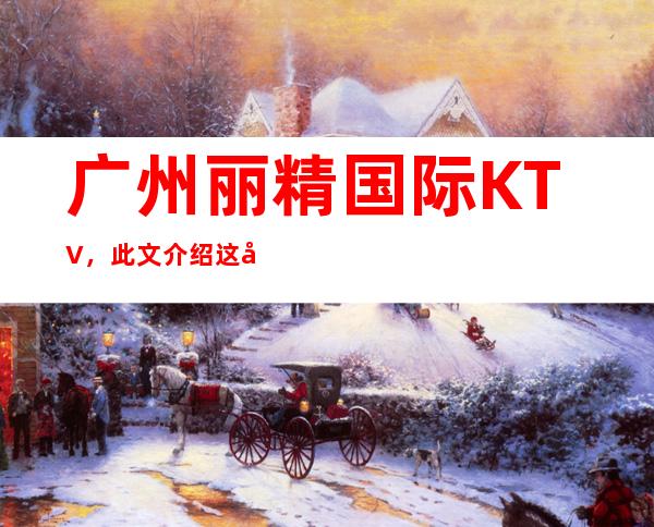 广州丽精国际KTV,此文介绍这家店详情让你少踩坑