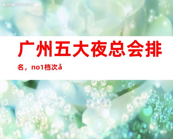 广州五大夜总会排名，no.1档次好人气高
