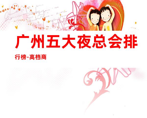 广州五大夜总会排行榜-高档商务娱乐会所