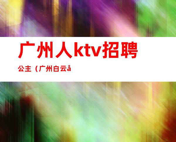 广州人ktv招聘公主(广州白云区那个ktv有公主)