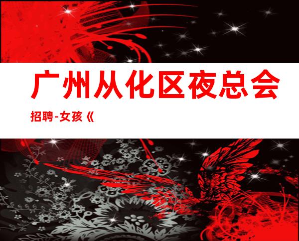 广州从化区夜总会招聘-女孩《工资高生意非常火爆缺人》-