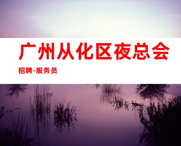 广州从化区夜总会招聘-服务员《员工-2023年从这里来》-