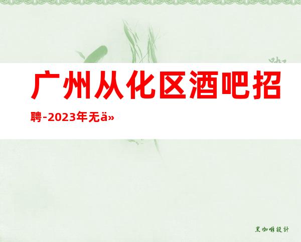 广州从化区酒吧招聘-2023年无任何费用真实可靠