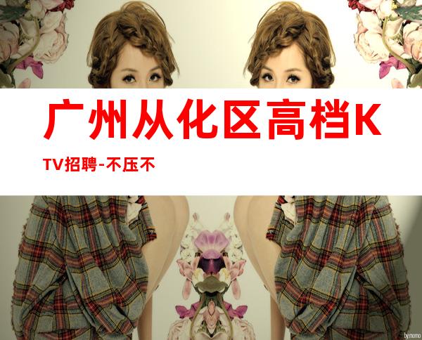 广州从化区高档KTV招聘-不压不扣
