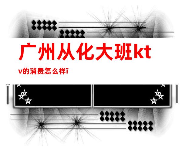广州从化大班ktv的消费怎么样(从化商务KTV)