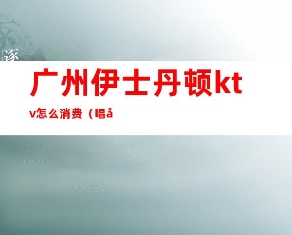 广州伊士丹顿ktv怎么消费(唱吧麦颂ktv)