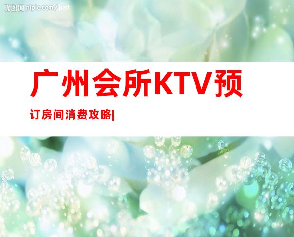 广州会所KTV预订房间消费攻略|十大高档夜场装修豪华 – 广州荔湾商务KTV