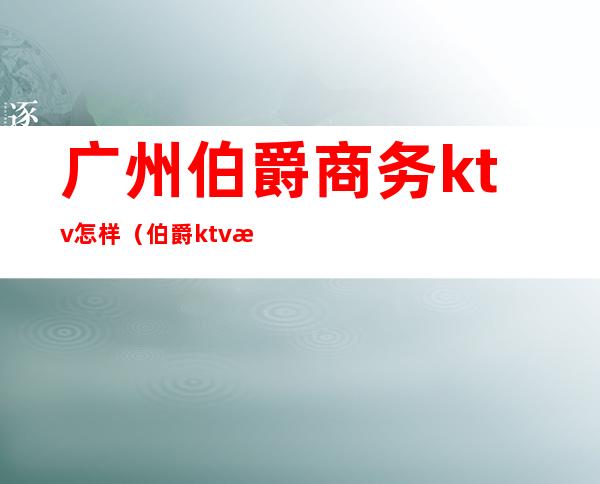 广州伯爵商务ktv怎样(伯爵ktv怎么样)