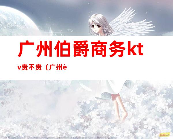 广州伯爵商务ktv贵不贵(广州贵族酒吧消费贵吗)