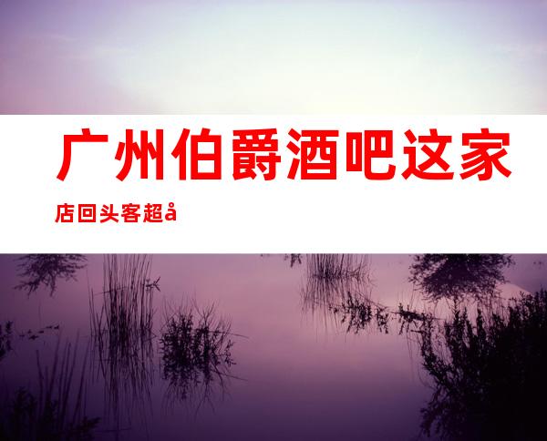 广州伯爵酒吧这家店回头客超多榜上有名