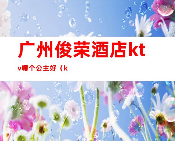 广州俊荣酒店ktv哪个公主好(ktv公主怎么样)