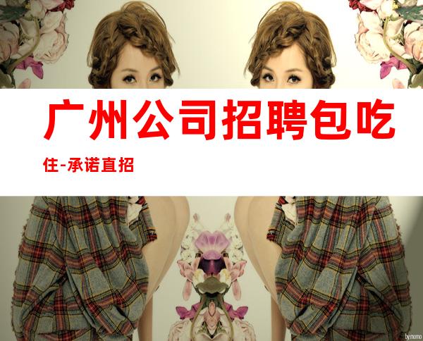 广州公司招聘包吃住-承诺直招好像带你赚