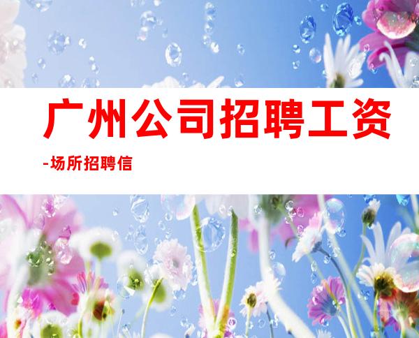 广州公司招聘工资-场所招聘信息可在线咨询