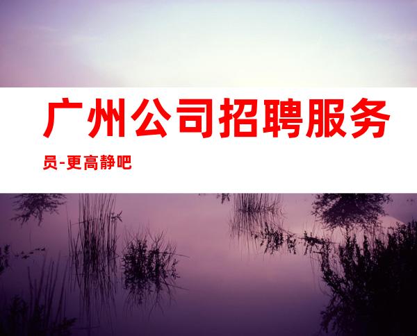 广州公司招聘服务员-更高静吧求职信息