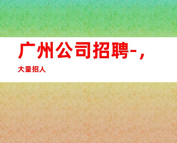 广州公司招聘-,大量招人