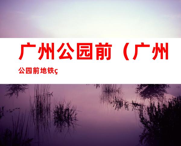 广州公园前(广州公园前地铁站几号线)