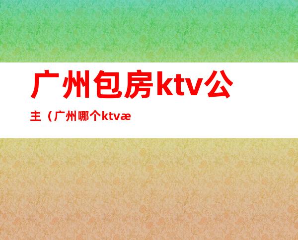 广州包房ktv公主(广州哪个ktv招公主)
