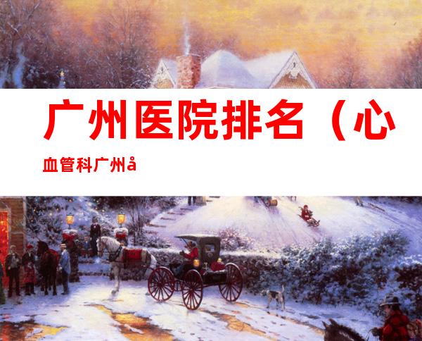 广州医院排名（心血管科广州医院排名）